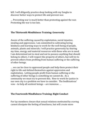 kill. I will diligently practice deep looking with my Sangha to
discover better ways to protect life and prevent war.

… Preventing war is much better than protesting against the war.
Protesting the war is too late.



The Thirteenth Mindfulness Training: Generosity


Aware of the suffering caused by exploitation, social injustice,
stealing and oppression, I am committed to cultivating loving
kindness and learning ways to work for the well-being of people,
animals, plants and minerals. I will practice generosity by sharing
my time, energy and material resources with those who are in need.
I am determined not to steal and not to possess anything that should
belong to others. I will respect the property of others, but will try to
prevent others from profiting from human suffering or the suffering
of other beings.

… we can be close to oppressed people and help them protect their
right to life and defend themselves against oppression and
exploitation. Letting people profit from human suffering or the
suffering of other beings is something we cannot do. As a
community we must try to prevent this. How to work for justice in
our own city is a problem we have to consider. The bodhisattvas’
vow – to help all sentient beings – are immense. …



The Fourteenth Mindfulness Training: Right Conduct


For lay members: Aware that sexual relations motivated by craving
cannot dissipate the feeling of loneliness, but will create more
 