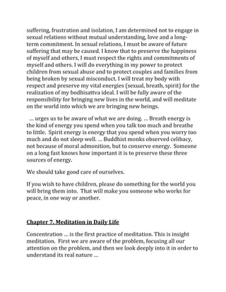 suffering, frustration and isolation, I am determined not to engage in
sexual relations without mutual understanding, love and a long-
term commitment. In sexual relations, I must be aware of future
suffering that may be caused. I know that to preserve the happiness
of myself and others, I must respect the rights and commitments of
myself and others. I will do everything in my power to protect
children from sexual abuse and to protect couples and families from
being broken by sexual misconduct. I will treat my body with
respect and preserve my vital energies (sexual, breath, spirit) for the
realization of my bodhisattva ideal. I will be fully aware of the
responsibility for bringing new lives in the world, and will meditate
on the world into which we are bringing new beings.

 … urges us to be aware of what we are doing. … Breath energy is
the kind of energy you spend when you talk too much and breathe
to little. Spirit energy is energy that you spend when you worry too
much and do not sleep well. … Buddhist monks observed celibacy,
not because of moral admonition, but to conserve energy. Someone
on a long fast knows how important it is to preserve these three
sources of energy.

We should take good care of ourselves.

If you wish to have children, please do something for the world you
will bring them into. That will make you someone who works for
peace, in one way or another.



Chapter 7. Meditation in Daily Life

Concentration … is the first practice of meditation. This is insight
meditation. First we are aware of the problem, focusing all our
attention on the problem, and then we look deeply into it in order to
understand its real nature …
 