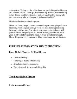 … the gatha: “Today, on the table there are good things that Mommy
just cooked. There I see Papa, there I see my brother, there I see my
sister, it is so good to be together and eat together like this, while
there are many who are hungry. I feel very thankful.”

This is the best education for peace.

There are three things I can recommend to you: arranging to have a
breathing room in your home, a room for meditation; practicing
breathing, sitting, for a few minutes every morning at home with
your children; and going out for a slow walking meditation with
your children before going to sleep, just ten minutes is enough.
These things are very important. They can change our civilization.



FURTHER INFORMATION ABOUT BUDDHISM:

Four Noble Truths Of Buddhism

     Life is suffering;
     Suffering is due to attachment;
     Attachment can be overcome
     There is a path for accomplishing this.



The Four Noble Truths


1 Life means suffering.
 