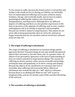 To live means to suffer, because the human nature is not perfect and
neither is the world we live in. During our lifetime, we inevitably
have to endure physical suffering such as pain, sickness, injury,
tiredness, old age, and eventually death; and we have to endure
psychological suffering like sadness, fear, frustration,
disappointment, and depression. Although there are different
degrees of suffering and there are also positive experiences in life
that we perceive as the opposite of suffering, such as ease, comfort
and happiness, life in its totality is imperfect and incomplete,
because our world is subject to impermanence. This means we are
never able to keep permanently what we strive for, and just as
happy moments pass by, we ourselves and our loved ones will pass
away one day, too.



2. The origin of suffering is attachment.

The origin of suffering is attachment to transient things and the
ignorance thereof. Transient things do not only include the physical
objects that surround us, but also ideas, and -in a greater sense- all
objects of our perception. Ignorance is the lack of understanding of
how our mind is attached to impermanent things. The reasons for
suffering are desire, passion, ardor, pursue of wealth and prestige,
striving for fame and popularity, or in short: craving and clinging.
Because the objects of our attachment are transient, their loss is
inevitable, thus suffering will necessarily follow. Objects of
attachment also include the idea of a "self" which is a delusion,
because there is no abiding self. What we call "self" is just an
imagined entity, and we are merely a part of the ceaseless becoming
of the universe.



3. The cessation of suffering is attainable.
 