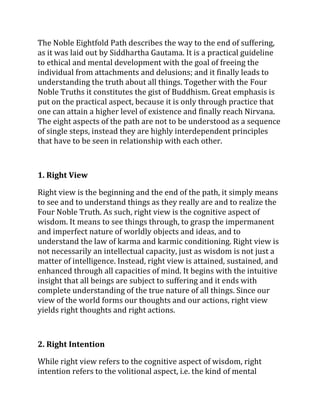 The Noble Eightfold Path describes the way to the end of suffering,
as it was laid out by Siddhartha Gautama. It is a practical guideline
to ethical and mental development with the goal of freeing the
individual from attachments and delusions; and it finally leads to
understanding the truth about all things. Together with the Four
Noble Truths it constitutes the gist of Buddhism. Great emphasis is
put on the practical aspect, because it is only through practice that
one can attain a higher level of existence and finally reach Nirvana.
The eight aspects of the path are not to be understood as a sequence
of single steps, instead they are highly interdependent principles
that have to be seen in relationship with each other.



1. Right View

Right view is the beginning and the end of the path, it simply means
to see and to understand things as they really are and to realize the
Four Noble Truth. As such, right view is the cognitive aspect of
wisdom. It means to see things through, to grasp the impermanent
and imperfect nature of worldly objects and ideas, and to
understand the law of karma and karmic conditioning. Right view is
not necessarily an intellectual capacity, just as wisdom is not just a
matter of intelligence. Instead, right view is attained, sustained, and
enhanced through all capacities of mind. It begins with the intuitive
insight that all beings are subject to suffering and it ends with
complete understanding of the true nature of all things. Since our
view of the world forms our thoughts and our actions, right view
yields right thoughts and right actions.



2. Right Intention

While right view refers to the cognitive aspect of wisdom, right
intention refers to the volitional aspect, i.e. the kind of mental
 