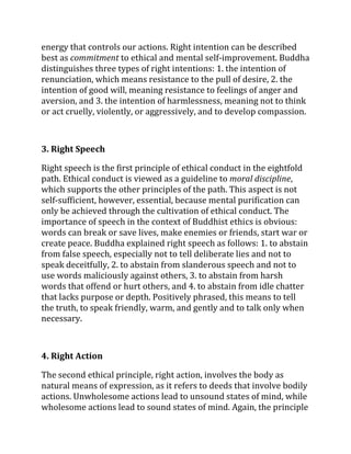 energy that controls our actions. Right intention can be described
best as commitment to ethical and mental self-improvement. Buddha
distinguishes three types of right intentions: 1. the intention of
renunciation, which means resistance to the pull of desire, 2. the
intention of good will, meaning resistance to feelings of anger and
aversion, and 3. the intention of harmlessness, meaning not to think
or act cruelly, violently, or aggressively, and to develop compassion.



3. Right Speech

Right speech is the first principle of ethical conduct in the eightfold
path. Ethical conduct is viewed as a guideline to moral discipline,
which supports the other principles of the path. This aspect is not
self-sufficient, however, essential, because mental purification can
only be achieved through the cultivation of ethical conduct. The
importance of speech in the context of Buddhist ethics is obvious:
words can break or save lives, make enemies or friends, start war or
create peace. Buddha explained right speech as follows: 1. to abstain
from false speech, especially not to tell deliberate lies and not to
speak deceitfully, 2. to abstain from slanderous speech and not to
use words maliciously against others, 3. to abstain from harsh
words that offend or hurt others, and 4. to abstain from idle chatter
that lacks purpose or depth. Positively phrased, this means to tell
the truth, to speak friendly, warm, and gently and to talk only when
necessary.



4. Right Action

The second ethical principle, right action, involves the body as
natural means of expression, as it refers to deeds that involve bodily
actions. Unwholesome actions lead to unsound states of mind, while
wholesome actions lead to sound states of mind. Again, the principle
 
