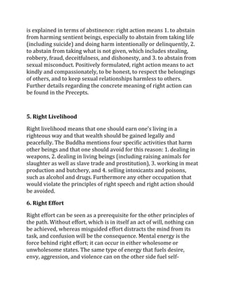 is explained in terms of abstinence: right action means 1. to abstain
from harming sentient beings, especially to abstain from taking life
(including suicide) and doing harm intentionally or delinquently, 2.
to abstain from taking what is not given, which includes stealing,
robbery, fraud, deceitfulness, and dishonesty, and 3. to abstain from
sexual misconduct. Positively formulated, right action means to act
kindly and compassionately, to be honest, to respect the belongings
of others, and to keep sexual relationships harmless to others.
Further details regarding the concrete meaning of right action can
be found in the Precepts.



5. Right Livelihood

Right livelihood means that one should earn one's living in a
righteous way and that wealth should be gained legally and
peacefully. The Buddha mentions four specific activities that harm
other beings and that one should avoid for this reason: 1. dealing in
weapons, 2. dealing in living beings (including raising animals for
slaughter as well as slave trade and prostitution), 3. working in meat
production and butchery, and 4. selling intoxicants and poisons,
such as alcohol and drugs. Furthermore any other occupation that
would violate the principles of right speech and right action should
be avoided.

6. Right Effort

Right effort can be seen as a prerequisite for the other principles of
the path. Without effort, which is in itself an act of will, nothing can
be achieved, whereas misguided effort distracts the mind from its
task, and confusion will be the consequence. Mental energy is the
force behind right effort; it can occur in either wholesome or
unwholesome states. The same type of energy that fuels desire,
envy, aggression, and violence can on the other side fuel self-
 