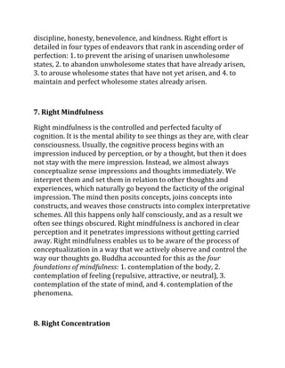 discipline, honesty, benevolence, and kindness. Right effort is
detailed in four types of endeavors that rank in ascending order of
perfection: 1. to prevent the arising of unarisen unwholesome
states, 2. to abandon unwholesome states that have already arisen,
3. to arouse wholesome states that have not yet arisen, and 4. to
maintain and perfect wholesome states already arisen.



7. Right Mindfulness

Right mindfulness is the controlled and perfected faculty of
cognition. It is the mental ability to see things as they are, with clear
consciousness. Usually, the cognitive process begins with an
impression induced by perception, or by a thought, but then it does
not stay with the mere impression. Instead, we almost always
conceptualize sense impressions and thoughts immediately. We
interpret them and set them in relation to other thoughts and
experiences, which naturally go beyond the facticity of the original
impression. The mind then posits concepts, joins concepts into
constructs, and weaves those constructs into complex interpretative
schemes. All this happens only half consciously, and as a result we
often see things obscured. Right mindfulness is anchored in clear
perception and it penetrates impressions without getting carried
away. Right mindfulness enables us to be aware of the process of
conceptualization in a way that we actively observe and control the
way our thoughts go. Buddha accounted for this as the four
foundations of mindfulness: 1. contemplation of the body, 2.
contemplation of feeling (repulsive, attractive, or neutral), 3.
contemplation of the state of mind, and 4. contemplation of the
phenomena.



8. Right Concentration
 