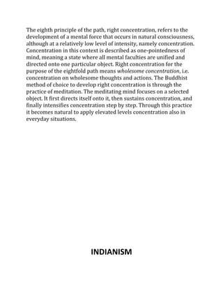 The eighth principle of the path, right concentration, refers to the
development of a mental force that occurs in natural consciousness,
although at a relatively low level of intensity, namely concentration.
Concentration in this context is described as one-pointedness of
mind, meaning a state where all mental faculties are unified and
directed onto one particular object. Right concentration for the
purpose of the eightfold path means wholesome concentration, i.e.
concentration on wholesome thoughts and actions. The Buddhist
method of choice to develop right concentration is through the
practice of meditation. The meditating mind focuses on a selected
object. It first directs itself onto it, then sustains concentration, and
finally intensifies concentration step by step. Through this practice
it becomes natural to apply elevated levels concentration also in
everyday situations.




                            INDIANISM
 