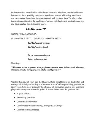 Indianism refers to the leaders of india and the world who have contributed for the
betterment of the world by using their morals and lessons which they have learnt
and experienced throughout their professional and personal lives.They have also
taken into consideration the teachings of various holy books and saints of olden era
and have reached this destination today.

                 LEADERSHIP
SHLOK FOR LEADERSHIP.

IN CHAPTER 5 TEXT 21 OF BHAGAVAD GITA SAYS:-

                   Yad Yad acarati srestnas
                   Tad Tad evetaro janah


                   Sa yat pramanam kurute
                   Lokas tad anuvartate
Meaning:-
"Whatever action a greate man performs common man follows and whatever
standard he sets, exemplary acts all the world pursues"




Written thousand of years ago the bhagavad Gita enlightens us on leadership and
managerial techniques leading to a balanced state of affairs providing guidance to
resolve conflicts, poor productivity, absence of motivation and so on- common
plagues in enterprises across the globe. A leader should have the qualities like
   • A good vision
   • Exemplary character
   • Conflicts & self Worth
   • Comfortable With uncertainy, Ambiguity & Change
   • Committed to Excellence
 