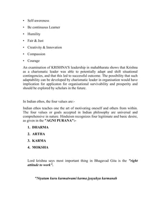 • Self-awereness
• Be continuous Learner
• Humility
• Fair & Just
• Creativity & Innovation
• Compassion
• Courage
An examination of KRISHNA'S leadership in mahabharata shows that Krishna
as a charismatic leader was able to potentially adapt and shift situational
contingencies, and that this led to successful outcome. The possibility that such
adaptability can be developed by charismatic leader in organisation would have
implication for applicaton for organisational survivability and prosperity and
should be explored by scholars in the future.


In Indian ethos, the four values are:-
Indian ethos teaches one the art of motivating oneself and others from within.
The four values or goals accepted in Indian philosophy are universal and
comprehensive in nature. Hinduism recognizes four legitimate and basic desire,
as given in the "AGNI PURANA":-
   1. DHARMA
   2. ARTHA
   3. KARMA
   4. MOKSHA


   Lord krishna says most important thing in Bhagavad Gita is the "right
   attitude to work".


        "Ntyatam kuru karmatwami karma jyayahya karmanah
 