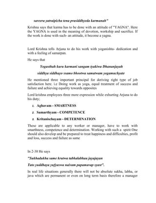 sareera yatraipicha tena prasiddhyeda karmanah"
Krishna says that karma has to be done with an attitude of "YAGNA". Here
the YAGNA is used in the meaning of devotion, workship and sacrifice. If
the work is done with such- an attitude, it become a yagna.


Lord Krishna tells Arjuna to do his work with yoganishta- dedication and
with a feeling of samarpan.
He says that
         Yogasthah kuru karmani sangam tyakiwa Dhananjayah
        siddhya siddhayo ssamo bhootwa samatwam yogamuchyate
He mentioned three important principal for deriving right type of job
satisfaction here. i.e Doing work as yoga, equal treatment of success and
failure and achieving equality towards opposites
Lord krishna employees three more expression while exhurting Arjuna to do
his duty;
   1.   Aghavam - SMARTNESS
   2.   Samarthyam - COMPETENCE
   3.   Kritanischayam - DETERMINATION
These are applicable to any worker or manager, have to work with
smarthness, competence and determination. Working with such a spirit One
should also develop and be prepared to treat happiness and difficulties, profit
and loss, success and failure as same


In 2-38 He says
"Sukhadukha same krutwa tabhalabhau jayajayan
Tato yuddhaya yufyaswa naivam papamavap syast".
In real life situations generally there will not be absolute sukha, labha, or
java which are permanent or even on long term basis therefore a manager
 