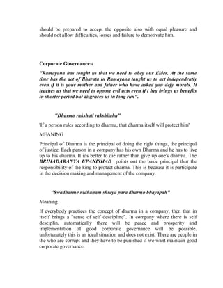 should be prepared to accept the opposite also with equal pleasure and
should not allow difficulties, losses and failure to demotivate him.




Corporate Governance:-
"Ramayana has tought us that we need to obey our Elder. At the same
time has the act of Bharata in Ramayana taught us to act independently
even if it is your mother and father who have asked you defy morals. It
teaches us that we need to oppose evil acts even if t hey brings us benefits
in shorter period but disgraces us in long run".


       "Dharmo rakshati rakshitaha"
'If a person rules according to dharma, that dharma itself will protect him'
MEANING
Principal of Dharma is the principal of doing the right things, the principal
of justice. Each person in a company has his own Dharma and he has to live
up to his dharma. It ids better to die rather than give up one's dharma. The
BRIHADARANYA UPANISHAD points out the basic principal that the
responsibility of the king to protect dharma. This is because it is participate
in the decision making and management of the company.


     "Swadharme nidhanam shreya para dharmo bhayapah"
Meaning
If everybody practices the concept of dharma in a company, then that in
itself brings a "sense of self descipline". In company where there is self
desciplin, automatically there will be peace and prosperity and
implementation of good corporate governance will be possible.
unfortunately this is an ideal situation and does not exist. There are people in
the who are corrupt and they have to be punished if we want maintain good
corporate governance.
 