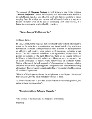 The concept of Dharama Sankata is well known in our Hindu religion.
"Narova Kunjarova"(human and elephant) was a situation where Yudhistra
in Mahabharata lied. For sake of gettin short term benifit, resorting to lies or
straying from the straight and narrow path ultimately leads to a long term
failure. Therefore even at the cost of sacrificing short term benefits, it is
better for an enterprise to adopt healthy practices.


   "Karma kar phal ki chinta mat kar"


Nishkam Karma
In Gita, Lord Krishna proposes that one should work without attachment to
result. At the same time he caution that one should not develop attachment
for inaction. Nishkam karma provides an ideal platform for development of
an effective and creative work culture in Organisation, including armed
forces. This will elevate all individuals in an organisation, irrespective to his
positin in hierachy to the next. However, there are no secure happiness
fulfillment both in this world and the next. However, there are no short cuts
or insant techniques to create a work culture based on Nishkam Karma.
Setting self example by high standard of of conduct and performance of duty
at various levels is the begining point Transparency and trust are the two key
elements of this work environment credibility of high order should permeate
all levels of Organisation.
What is of first important is not the religious or non-religious character of
the work done, but the inner attitude in which it is done.
"Action without desire is possible, action without attachment is possible, and
action without ego is possible".


   "Bahujana sukhaya bahujana hitayacha"


"The welfare of the many and the happiness of the many'
Meaning
 