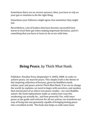 Sometimes there are no correct answers; then, you have to rely on
your gut or intuition to do the right thing.

Sometimes your followers might agree, but sometimes they might
not.

Nevertheless, a lot of leaders that have become successful have
learnt to trust their gut when making important decisions, and it’s
something that you have to learn to do so too with time.




        Being Peace, by Thich Nhat Hanh.

Publisher: Parallax Press (September 9, 2005), ISBN: In order to
achieve peace, we must be peace. This simple truth is the theme of
this inspiring collection of lectures, given by Buddhist monk,
scholar, poet and peace activist Thich Nhat Hanh. If we are to change
the world, he explains, we need to begin with ourselves, and awaken
that eternal part of us where true peace resides - our own Buddha
nature. His lucid explanations make us realise how easy this
awakening can actually be... and how powerful. For, with inner
peace as the guide and criterion for all our actions, we transform our
way of living into one genuinely capable of bringing lasting peace
into a troubled world. The book also helps us with some basic
 