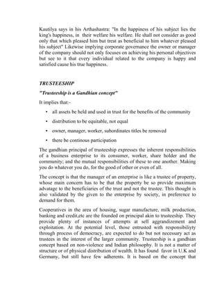 Kautilya says in his Arthashastra: "In the happiness of his subject lies the
king's happiness, in their welfare his welfare. He shall not consider as good
only that which pleased him but treat as beneficial to him whatever pleased
his subject" Likewise implying corporate governance the owner or manager
of the company should not only focuses on achieving his personal objectives
but see to it that every individual related to the company is happy and
satisfied cause his true happiness.


TRUSTEESHIP
"Trusteeship is a Gandhian concept"
It implies that:-
   • all assets be held and used in trust for the benefits of the community
   • distribution to be equitable, not equal
   • owner, manager, worker, subordinates titles be removed
   • there be continous participation
The gandhian principal of trusteeship expresses the inherent responsibilities
of a business enterprise to its consumer, worker, share holder and the
community; and the mutual responsibilities of these to one another. Making
you do whatever you do, for the good of other or even of all.
The concept is that the manager of an enterprise is like a trustee of property,
whose main concern has to be that the property be so provide maximum
advatage to the beneficiaries of the trust and not the trustee. This thought is
also validated by the given to the enterprise by society, in preference to
demand for them.
Cooperatives in the area of housing, sugar manufacture, milk production,
banking and credit,etc are the founded on principal akin to trusteeship. They
provide plenty of instances of attempts at sell aggrandizement and
exploitation. At the potential level, those entrusted with responsibiliyty
through process of democracy, are expected to do but not necessary act as
trustees in the interest of the larger community. Trusteeship is a gandhian
concept based on non-violence and Indian philosophy. It is not a matter of
structure or of physical distribution of wealth. It has found favor in U.K and
Germany, but still have few adherents. It is based on the concept that
 