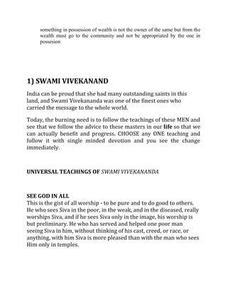 something in possession of wealth is not the owner of the same but from the
     wealth must go to the community and not be appropriated by the one in
     possesion




1) SWAMI VIVEKANAND
India can be proud that she had many outstanding saints in this
land, and Swami Vivekananda was one of the finest ones who
carried the message to the whole world.

Today, the burning need is to follow the teachings of these MEN and
see that we follow the advice to these masters in our life so that we
can actually benefit and progress. CHOOSE any ONE teaching and
follow it with single minded devotion and you see the change
immediately.



UNIVERSAL TEACHINGS OF SWAMI VIVEKANANDA



SEE GOD IN ALL
This is the gist of all worship - to be pure and to do good to others.
He who sees Siva in the poor, in the weak, and in the diseased, really
worships Siva, and if he sees Siva only in the image, his worship is
but preliminary. He who has served and helped one poor man
seeing Siva in him, without thinking of his cast, creed, or race, or
anything, with him Siva is more pleased than with the man who sees
Him only in temples.
 