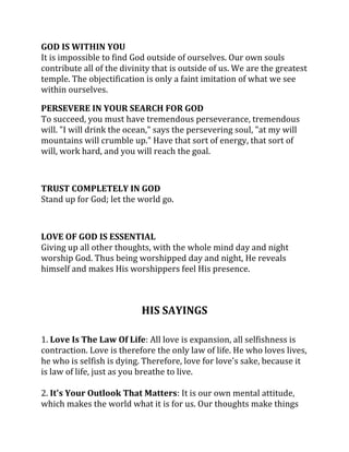 GOD IS WITHIN YOU
It is impossible to find God outside of ourselves. Our own souls
contribute all of the divinity that is outside of us. We are the greatest
temple. The objectification is only a faint imitation of what we see
within ourselves.

PERSEVERE IN YOUR SEARCH FOR GOD
To succeed, you must have tremendous perseverance, tremendous
will. "I will drink the ocean," says the persevering soul, "at my will
mountains will crumble up." Have that sort of energy, that sort of
will, work hard, and you will reach the goal.



TRUST COMPLETELY IN GOD
Stand up for God; let the world go.



LOVE OF GOD IS ESSENTIAL
Giving up all other thoughts, with the whole mind day and night
worship God. Thus being worshipped day and night, He reveals
himself and makes His worshippers feel His presence.



                           HIS SAYINGS

1. Love Is The Law Of Life: All love is expansion, all selfishness is
contraction. Love is therefore the only law of life. He who loves lives,
he who is selfish is dying. Therefore, love for love's sake, because it
is law of life, just as you breathe to live.

2. It's Your Outlook That Matters: It is our own mental attitude,
which makes the world what it is for us. Our thoughts make things
 