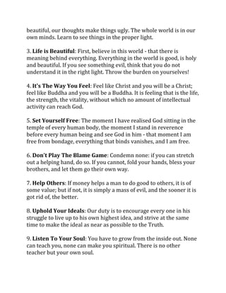 beautiful, our thoughts make things ugly. The whole world is in our
own minds. Learn to see things in the proper light.

3. Life is Beautiful: First, believe in this world - that there is
meaning behind everything. Everything in the world is good, is holy
and beautiful. If you see something evil, think that you do not
understand it in the right light. Throw the burden on yourselves!

4. It's The Way You Feel: Feel like Christ and you will be a Christ;
feel like Buddha and you will be a Buddha. It is feeling that is the life,
the strength, the vitality, without which no amount of intellectual
activity can reach God.

5. Set Yourself Free: The moment I have realised God sitting in the
temple of every human body, the moment I stand in reverence
before every human being and see God in him - that moment I am
free from bondage, everything that binds vanishes, and I am free.

6. Don't Play The Blame Game: Condemn none: if you can stretch
out a helping hand, do so. If you cannot, fold your hands, bless your
brothers, and let them go their own way.

7. Help Others: If money helps a man to do good to others, it is of
some value; but if not, it is simply a mass of evil, and the sooner it is
got rid of, the better.

8. Uphold Your Ideals: Our duty is to encourage every one in his
struggle to live up to his own highest idea, and strive at the same
time to make the ideal as near as possible to the Truth.

9. Listen To Your Soul: You have to grow from the inside out. None
can teach you, none can make you spiritual. There is no other
teacher but your own soul.
 