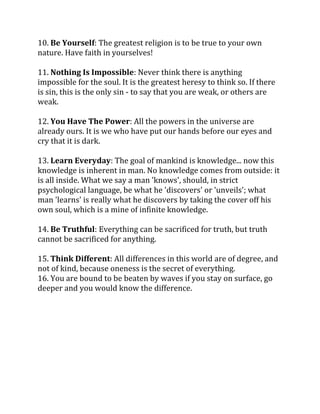 10. Be Yourself: The greatest religion is to be true to your own
nature. Have faith in yourselves!

11. Nothing Is Impossible: Never think there is anything
impossible for the soul. It is the greatest heresy to think so. If there
is sin, this is the only sin - to say that you are weak, or others are
weak.

12. You Have The Power: All the powers in the universe are
already ours. It is we who have put our hands before our eyes and
cry that it is dark.

13. Learn Everyday: The goal of mankind is knowledge... now this
knowledge is inherent in man. No knowledge comes from outside: it
is all inside. What we say a man 'knows', should, in strict
psychological language, be what he 'discovers' or 'unveils'; what
man 'learns' is really what he discovers by taking the cover off his
own soul, which is a mine of infinite knowledge.

14. Be Truthful: Everything can be sacrificed for truth, but truth
cannot be sacrificed for anything.

15. Think Different: All differences in this world are of degree, and
not of kind, because oneness is the secret of everything.
16. You are bound to be beaten by waves if you stay on surface, go
deeper and you would know the difference.
 