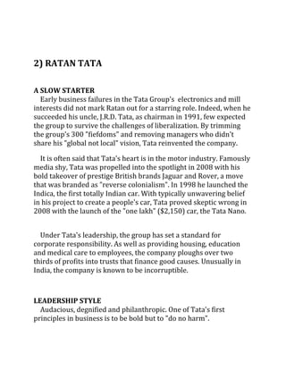 2) RATAN TATA

A SLOW STARTER
  Early business failures in the Tata Group's electronics and mill
interests did not mark Ratan out for a starring role. Indeed, when he
succeeded his uncle, J.R.D. Tata, as chairman in 1991, few expected
the group to survive the challenges of liberalization. By trimming
the group's 300 "fiefdoms" and removing managers who didn't
share his "global not local" vision, Tata reinvented the company.

  It is often said that Tata's heart is in the motor industry. Famously
media shy, Tata was propelled into the spotlight in 2008 with his
bold takeover of prestige British brands Jaguar and Rover, a move
that was branded as "reverse colonialism". In 1998 he launched the
Indica, the first totally Indian car. With typically unwavering belief
in his project to create a people's car, Tata proved skeptic wrong in
2008 with the launch of the "one lakh" ($2,150) car, the Tata Nano.


  Under Tata's leadership, the group has set a standard for
corporate responsibility. As well as providing housing, education
and medical care to employees, the company ploughs over two
thirds of profits into trusts that finance good causes. Unusually in
India, the company is known to be incorruptible.



LEADERSHIP STYLE
  Audacious, degnified and philanthropic. One of Tata's first
principles in business is to be bold but to "do no harm".
 