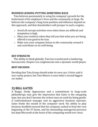 BUSINESS LESSONS: PUTTING SOMETHING BACK
  Tata believes passionately in using his company's growth for the
betterment of his employee's lives and the community at large. He
believes the company's long-term position and influence depend on
this approach, and that shareholders will prosper in such a regime.

     Avoid all corrupt activities even when times are difficult and
     temptation is high.
     Obey your instincts when they tell you that what you are being
     offered is too good to be true.
     Make sure your company listens to the community around it
     and contributes to its well-being.



KEY STRENGTH
  The ability to think globally. Tata has transformed a lumbering,
bureaucratic, Empire-rea conglomerate into a dynamic world player.

BEST DECISION

Deciding that Tata Group should make its own cars. Critics said it
was vanity project, but Tata Motors is now India's second biggest
car maker.


3) BILL GATES
A floppy, Geeky Appearance and a commitment to large-scale
philanthropy may give the impression that Gates is the easygoing
type, but you don't become the richest man on earth by being gentle.
A confrontational manager and an aggressive business operator,
Gates broke the mould of the computer nerd. His ability to play
business hardball ensured that his company cashed in from the very
beginning of the IT boom, and his demanding managerial presence
has kept Microsoft at the heart of the computing world ever since.
 