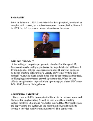 BIOGRAPHY:

Born in Seattle in 1955. Gates wrote his first program, a version of
noughts and crosses, on a school computer. He enrolled at Harvard
in 1973, but left to concentrate on his software business.




COLLEGE DROP-OUT:
 After selling a computer program to his school at the age of 17,
Gates continued developing software during a brief stint at Harvard.
Dropping out of college to concentrate on his IT start-up business,
he began creating software for a variety of systems, writing code
himself, reviewing every single piece of code the company produced,
and keeping an eye out for growth opportunities. When he was
offered an agreement to provide the operating system for IBM's new
PC in 1980, he saw his big chance.



AGGRESSION AND DRIVE:
   Gate's deal with IBM demonstrated his acute business acumen and
his taste for tough dealing. As well as providing the operating
system for IBM's ubiquitous PCs, Gates insisted that Microsoft retain
the copyright to the system, in the hope that he would be able to
license it to order hardware manufactures. This contractual
 