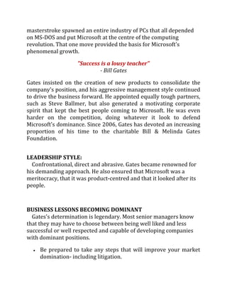 masterstroke spawned an entire industry of PCs that all depended
on MS-DOS and put Microsoft at the centre of the computing
revolution. That one move provided the basis for Microsoft's
phenomenal growth.

                    "Success is a lousy teacher"
                            - Bill Gates

Gates insisted on the creation of new products to consolidate the
company's position, and his aggressive management style continued
to drive the business forward. He appointed equally tough partners,
such as Steve Ballmer, but also generated a motivating corporate
spirit that kept the best people coming to Microsoft. He was even
harder on the competition, doing whatever it look to defend
Microsoft's dominance. Since 2006, Gates has devoted an increasing
proportion of his time to the charitable Bill & Melinda Gates
Foundation.


LEADERSHIP STYLE:
  Confrontational, direct and abrasive. Gates became renowned for
his demanding approach. He also ensured that Microsoft was a
meritocracy, that it was product-centred and that it looked after its
people.



BUSINESS LESSONS BECOMING DOMINANT
  Gates's determination is legendary. Most senior managers know
that they may have to choose between being well liked and less
successful or well respected and capable of developing companies
with dominant positions.

     Be prepared to take any steps that will improve your market
     domination- including litigation.
 