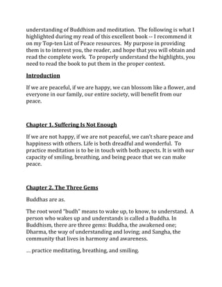 understanding of Buddhism and meditation. The following is what I
highlighted during my read of this excellent book -- I recommend it
on my Top-ten List of Peace resources. My purpose in providing
them is to interest you, the reader, and hope that you will obtain and
read the complete work. To properly understand the highlights, you
need to read the book to put them in the proper context.

Introduction

If we are peaceful, if we are happy, we can blossom like a flower, and
everyone in our family, our entire society, will benefit from our
peace.



Chapter 1. Suffering Is Not Enough

If we are not happy, if we are not peaceful, we can’t share peace and
happiness with others. Life is both dreadful and wonderful. To
practice meditation is to be in touch with both aspects. It is with our
capacity of smiling, breathing, and being peace that we can make
peace.



Chapter 2. The Three Gems

Buddhas are as.

The root word “budh” means to wake up, to know, to understand. A
person who wakes up and understands is called a Buddha. In
Buddhism, there are three gems: Buddha, the awakened one;
Dharma, the way of understanding and loving; and Sangha, the
community that lives in harmony and awareness.

… practice meditating, breathing, and smiling.
 