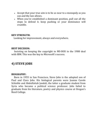 Accept that your true aim is to be as near to a monopoly as you
     can and the law allows.
     When you've established a dominant position, pull out all the
     stops to defend it. keep pushing or your dominance will
     crumble.



KEY STRENGTH:
 Looking for improvement, always and everywhere.



BEST DECISION:
  Insisting on keeping the copyright to MS-DOS in the 1980 deal
with IBM. This was the key to Microsoft's success.


4) STEVE JOBS


BIOGRAPHY:
  Born in 1955 in San Francisco, Steve Jobs is the adopted son of
Paul and Clara Jobs. His biological parents were Joanne Carole
Schieble and Abdulfattah Jandali, the latter a graduate student from
Syria who became a political science professor. Jobs failed to
graduate from his literature, poetry and physics course at Oregon's
Reed College.
 