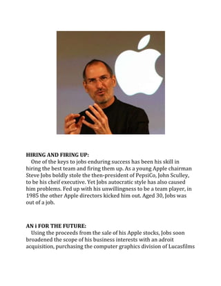 HIRING AND FIRING UP:
  One of the keys to jobs enduring success has been his skill in
hiring the best team and firing them up. As a young Apple chairman
Steve Jobs boldly stole the then-president of PepsiCo, John Sculley,
to be his cheif executive. Yet Jobs autocratic style has also caused
him problems. Fed up with his unwillingness to be a team player, in
1985 the other Apple directors kicked him out. Aged 30, Jobs was
out of a job.



AN i FOR THE FUTURE:
  Using the proceeds from the sale of his Apple stocks, Jobs soon
broadened the scope of his business interests with an adroit
acquisition, purchasing the computer graphics division of Lucasfilms
 