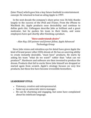 (later Pixar) which gave him a key future foothold in entertainment
concept. He returned to lead an ailing Apple in 1997.

  In the next decade the company's share price rose 36-fold, thanks
largely to the success of the iPod and iTunes. From the iPhone to
MacBook Air, Apple products ooze desirability and continue to
define geek chic. Colleagues describe Jobs as brilliant and a great
motivator, but he pushes his team to their limits, and some
employees have quit shortly after finishing a product.

                    "Steve understands desire"
     - Alan Kay, GUI poineer and former fellow, Apple Advanced
                         Technology Group

  Steve Jobs vision and relentless eye for detail have given Apple the
kind of brand power other CEOs dream of. He has an unerring ability
to create instantly desirable, "must have" products. He starts by
asking his team "what do we want?" rather than "what can we
produce?". Hardware and software are then invented to produce the
dream. Products that fail to excite Steve Jobs himself are dropped or
started again from scratch. Apple's strategy focuses on very few
products, but these few have become irresistible bestsellers.




LEADERSHIP STYLE:

     Visionary, creative and entrepreneurial.
     Some say an autocratic micro-manager.
     He can be charming and engaging, but some have complained
     about his indelicate language.
 