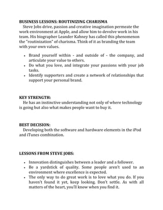 BUSINESS LESSONS: ROUTINIZING CHARISMA
  Steve Jobs drive, passion and creative imagination permeate the
work environment at Apple, and allow him to devolve work in his
team. His biographer Leander Kahney has called this phenomenon
the "routinization" of charisma. Think of it as branding the team
with your own values.

     Brand yourself within - and outside of - the company, and
     articulate your value to others.
     Do what you love, and integrate your passions with your job
     tasks.
     Identify supporters and create a network of relationships that
     support your personal brand.



KEY STRENGTH:
   He has an instinctive understanding not only of where technology
is going but also what makes people want to buy it.



BEST DECISION:
  Developing both the software and hardware elements in the iPod
and iTunes combination.



LESSONS FROM STEVE JOBS:

     Innovation distinguishes between a leader and a follower.
     Be a yardstick of quality. Some people aren’t used to an
     environment where excellence is expected.
     The only way to do great work is to love what you do. If you
     haven’t found it yet, keep looking. Don’t settle. As with all
     matters of the heart, you’ll know when you find it.
 