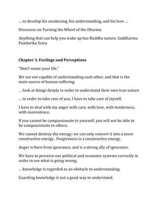 … to develop his awakening, his understanding, and his love …

Discourse on Turning the Wheel of the Dharma

Anything that can help you wake up has Buddha nature. Saddharma
Pundarika Sutra



Chapter 3. Feelings and Perceptions

“Don’t waste your life.”

We are not capable of understanding each other, and that is the
main source of human suffering.

… look at things deeply in order to understand their own true nature

… in order to take care of you, I have to take care of myself.

I have to deal with my anger with care, with love, with tenderness,
with nonviolence.

If you cannot be compassionate to yourself, you will not be able to
be compassionate to others.

We cannot destroy the energy; we can only convert it into a more
constructive energy. Forgiveness is a constructive energy.

Anger is born from ignorance, and is a strong ally of ignorance.

We have to perceive our political and economic systems correctly in
order to see what is going wrong.

… knowledge is regarded as an obstacle to understanding.

Guarding knowledge is not a good way to understand.
 