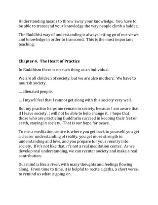 Understanding means to throw away your knowledge. You have to
be able to transcend your knowledge the way people climb a ladder.

The Buddhist way of understanding is always letting go of our views
and knowledge in order to transcend. This is the most important
teaching.



Chapter 4. The Heart of Practice

In Buddhism there is no such thing as an individual.

We are all children of society, but we are also mothers. We have to
nourish society.

… alienated people.

… I myself feel that I cannot get along with this society very well.

But my practice helps me remain in society, because I am aware that
if I leave society, I will not be able to help change it. I hope that
those who are practicing Buddhism succeed in keeping their feet on
earth, staying in society. That is our hope for peace.

To me, a meditation centre is where you get back to yourself, you get
a clearer understanding of reality, you get more strength in
understanding and love, and you prepare for your reentry into
society. If it’s not like that, it’s not a real meditation center. As we
develop real understanding, we can reenter society and make a real
contribution.

Our mind is like a river, with many thoughts and feelings flowing
along. From time to time, it is helpful to recite a gatha, a short verse,
to remind us what is going on.
 