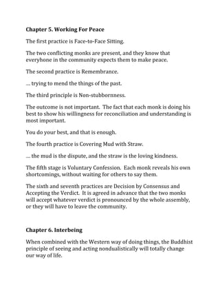 Chapter 5. Working For Peace

The first practice is Face-to-Face Sitting.

The two conflicting monks are present, and they know that
everyhone in the community expects them to make peace.

The second practice is Remembrance.

… trying to mend the things of the past.

The third principle is Non-stubbornness.

The outcome is not important. The fact that each monk is doing his
best to show his willingness for reconciliation and understanding is
most important.

You do your best, and that is enough.

The fourth practice is Covering Mud with Straw.

… the mud is the dispute, and the straw is the loving kindness.

The fifth stage is Voluntary Confession. Each monk reveals his own
shortcomings, without waiting for others to say them.

The sixth and seventh practices are Decision by Consensus and
Accepting the Verdict. It is agreed in advance that the two monks
will accept whatever verdict is pronounced by the whole assembly,
or they will have to leave the community.



Chapter 6. Interbeing

When combined with the Western way of doing things, the Buddhist
principle of seeing and acting nondualistically will totally change
our way of life.
 