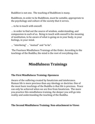 Buddhist is not one. The teaching of Buddhism is many.

Buddhism, in order to be Buddhism, must be suitable, appropriate to
the psychology and culture of the society that it serves.

… to be in touch with oneself.

… in order to find out the source of wisdom, understanding, and
compassion in each of us. Being in touch with oneself is the meaning
of meditation, to be aware of what is going on in your body, in your
feelings, in your mind.

… “interbeing” … “mutual” and “to be”.

 The Fourteen Mindfulness Trainings of the Order. According to the
teachings of the Buddha, the mind is the root of everything else.



                 Mindfulness Trainings

The First Mindfulness Training: Openness

Aware of the suffering created by fanaticism and intolerance.
Human life is more precious than any ideology or doctrine. One of
the most basic teachings of the Buddha is that life is precious. Peace
can only be achieved when we are free from fanaticism. The more
you practice this mindfulness training, the deeper you will go into
reality and understanding the teaching of the Buddha.



The Second Mindfulness Training: Non-attachment to Views
 