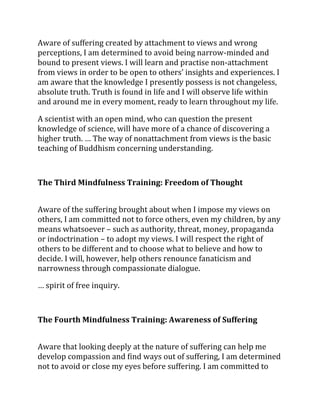 Aware of suffering created by attachment to views and wrong
perceptions, I am determined to avoid being narrow-minded and
bound to present views. I will learn and practise non-attachment
from views in order to be open to others’ insights and experiences. I
am aware that the knowledge I presently possess is not changeless,
absolute truth. Truth is found in life and I will observe life within
and around me in every moment, ready to learn throughout my life.

A scientist with an open mind, who can question the present
knowledge of science, will have more of a chance of discovering a
higher truth. … The way of nonattachment from views is the basic
teaching of Buddhism concerning understanding.



The Third Mindfulness Training: Freedom of Thought


Aware of the suffering brought about when I impose my views on
others, I am committed not to force others, even my children, by any
means whatsoever – such as authority, threat, money, propaganda
or indoctrination – to adopt my views. I will respect the right of
others to be different and to choose what to believe and how to
decide. I will, however, help others renounce fanaticism and
narrowness through compassionate dialogue.

… spirit of free inquiry.



The Fourth Mindfulness Training: Awareness of Suffering


Aware that looking deeply at the nature of suffering can help me
develop compassion and find ways out of suffering, I am determined
not to avoid or close my eyes before suffering. I am committed to
 