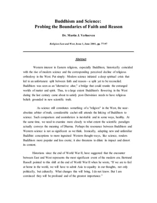 Buddhism and Science:
Probing the Boundaries of Faith and Reason
Dr. Martin J. Verhoeven
Religion East and West, Issue 1, June 2001, pp. 77-97
Abstract
Western interest in Eastern religions, especially Buddhism, historically coincided
with the rise of modern science and the corresponding perceived decline of religious
orthodoxy in the West. Put simply: Modern science initiated a deep spiritual crisis that
led to an unfortunate split between faith and reason—a split yet to be reconciled.
Buddhism was seen as an "alternative altar," a bridge that could reunite the estranged
worlds of matter and spirit. Thus, to a large extent Buddhism's flowering in the West
during the last century came about to satisfy post-Darwinian needs to have religious
beliefs grounded in new scientific truth.
As science still constitutes something of a "religion" in the West, the near-
absolute arbiter of truth, considerable cachet still attends the linking of Buddhism to
science. Such comparison and assimilation is inevitable and in some ways, healthy. At
the same time, we need to examine more closely to what extent the scientific paradigm
actually conveys the meaning of Dharma. Perhaps the resonance between Buddhism and
Western science is not as significant as we think. Ironically, adapting new and unfamiliar
Buddhist conceptions to more ingrained Western thought-ways, like science, renders
Buddhism more popular and less exotic; it also threatens to dilute its impact and distort
its content.
Historians since the end of World War II, have suggested that the encounter
between East and West represents the most significant event of the modern era. Bertrand
Russell pointed to this shift at the end of World War II when he wrote, “If we are to feel
at home in the world, we will have to admit Asia to equality in our thoughts, not only
politically, but culturally. What changes this will bring, I do not know. But I am
convinced they will be profound and of the greatest importance.”
 