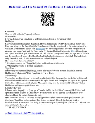 Buddhism And The Concept Of Buddhism In Tibetan Buddhism
Chapter#1
Concept of Buddha in Tibetan Buddhism
Introduction
First we discuss what Buddhism is and then discuss how it is perform in Tibet.
Buddhism
Shakyamuni is the founder of Buddhism. He was born around 490 B.C.E. to a royal family who
lived in a palace in the foothills of the Himalayas and lived a luxurious life. From the moment he
was born, did not lead a typical life. Buddhism like other religions is a universal religion and it
covers a vast part of Asia and Far East: India, Sri Lanka, Thailand, Mongolia, Tibet, China, Korea
and Japan. Buddhism gets its name from the title Buddha (Enlightened One) through which the first
and the mainly well–known Buddhist leader, Siddhartha Gautama was identified. The traditional
story of the life and ... Show more content on Helpwriting.net ...
How Buddhism flourish in Tibet?
2. Relation between the Tibetan Buddhism and Buddhist of other areas.
3. What are the beliefs of Tibetan Buddhism?
Significance:
Is there any differerance of teachings, canon and theory between Tibetan Buddhism and the
Buddhism of other areas? How Buddhism revive in Tibet.
Methodology:
The method used in this study is textual. In addition to this, the researcher has followed historical
method in some historical issue related to the topic. I have tried to explain the topic in the light of
the tradition of the concerned religion. My project comprises the concept of Buddha in Tibetan
Buddhism and its emergence in that area.
Literature Review:
I choose topic for project is "concept of Buddha in Tibetan buddhism" although Buddhism had
spread into Tibet as early as 7th century; it was not until the 8th century that Buddhism over
shadowed Bon, the native shamanistic cult.
How Buddhism revive in the Tibet what happened with the Buddhist canon, practices and the
theories of Buddhism in this revival. Here in this project all this will be disscuss briefly.
In this research work we can find many books describing different aspects of the topic. I will discuss
some of these books briefly.
1. THE RELIGIONS OF
... Get more on HelpWriting.net ...
 