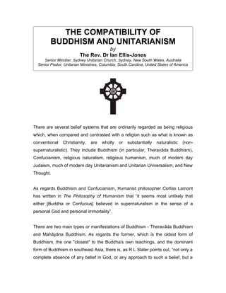THE COMPATIBILITY OF
         BUDDHISM AND UNITARIANISM
                                      by
                          The Rev. Dr Ian Ellis-Jones
     Senior Minister, Sydney Unitarian Church, Sydney, New South Wales, Australia
  Senior Pastor, Unitarian Ministries, Columbia, South Carolina, United States of America




There are several belief systems that are ordinarily regarded as being religious
which, when compared and contrasted with a religion such as what is known as
conventional    Christianity,   are    wholly   or    substantially   naturalistic   (non-
supernaturalistic). They include Buddhism (in particular, Theravāda Buddhism),
Confucianism, religious naturalism, religious humanism, much of modern day
Judaism, much of modern day Unitarianism and Unitarian Universalism, and New
Thought.


As regards Buddhism and Confucianism, Humanist philosopher Corliss Lamont
has written in The Philosophy of Humanism that “it seems most unlikely that
either [Buddha or Confucius] believed in supernaturalism in the sense of a
personal God and personal immortality”.


There are two main types or manifestations of Buddhism - Theravāda Buddhism
and Mahāyāna Buddhism. As regards the former, which is the oldest form of
Buddhism, the one "closest" to the Buddha's own teachings, and the dominant
form of Buddhism in southeast Asia, there is, as R L Slater points out, “not only a
complete absence of any belief in God, or any approach to such a belief, but a
 