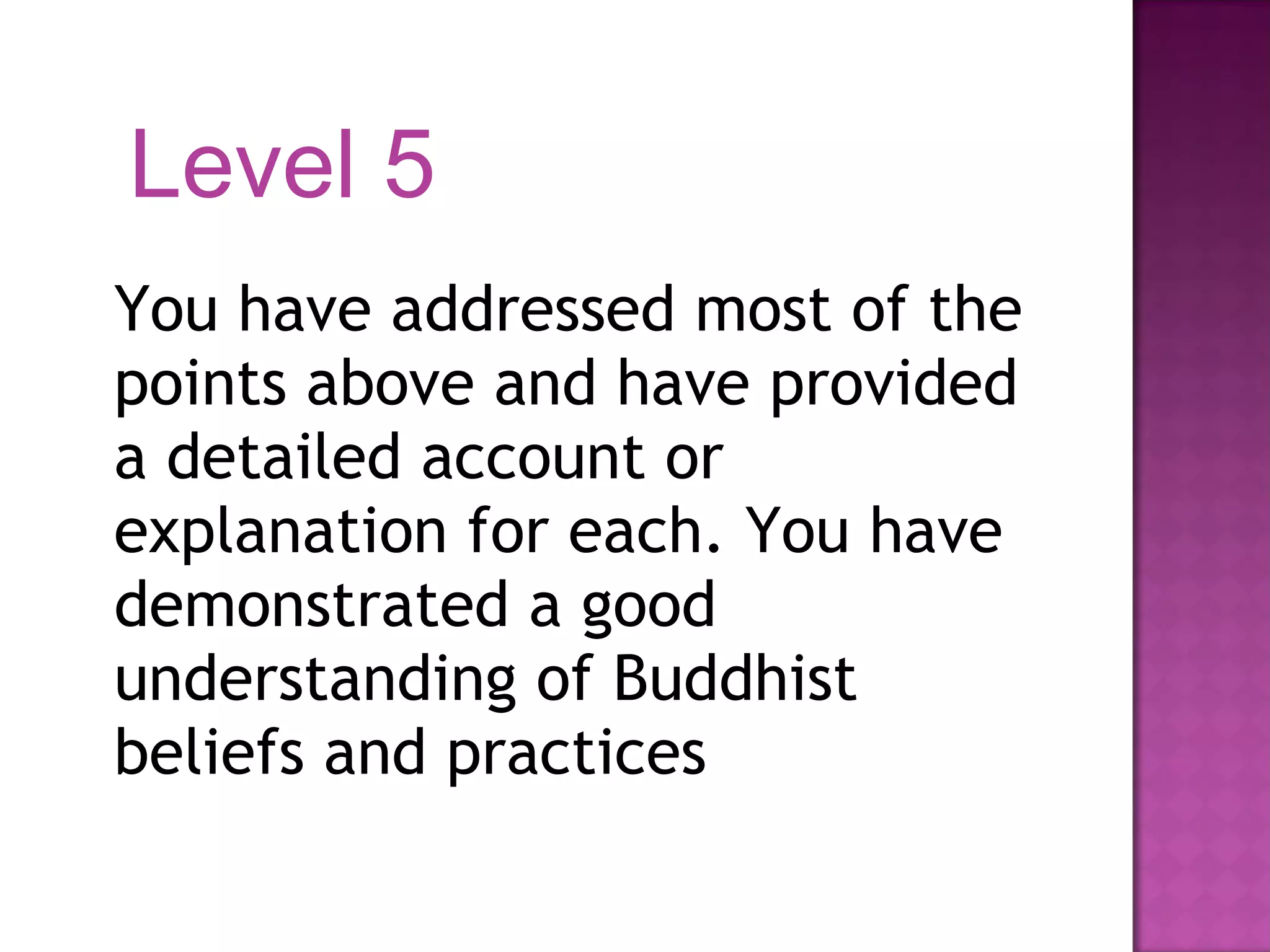 You have addressed most of the points above and have provided a detailed account or explanation for each. You have demonstrated a good understanding of Buddhist beliefs and practices Level 5 