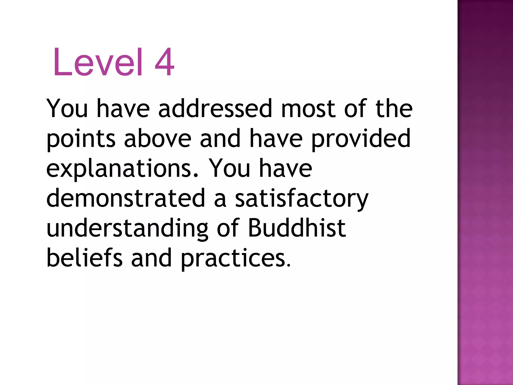 You have addressed most of the points above and have provided explanations. You have demonstrated a satisfactory understanding of Buddhist beliefs and practices . Level 4 