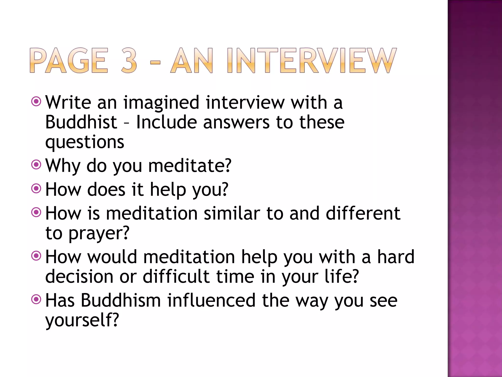 Write an imagined interview with a Buddhist – Include answers to these questions Why do you meditate? How does it help you? How is meditation similar to and different to prayer? How would meditation help you with a hard decision or difficult time in your life? Has Buddhism influenced the way you see yourself? 