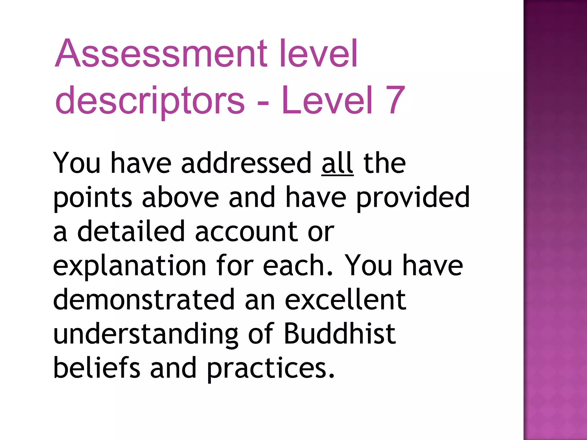 You have addressed  all  the points above and have provided a detailed account or explanation for each. You have demonstrated an excellent understanding of Buddhist beliefs and practices. Assessment level descriptors - Level 7 
