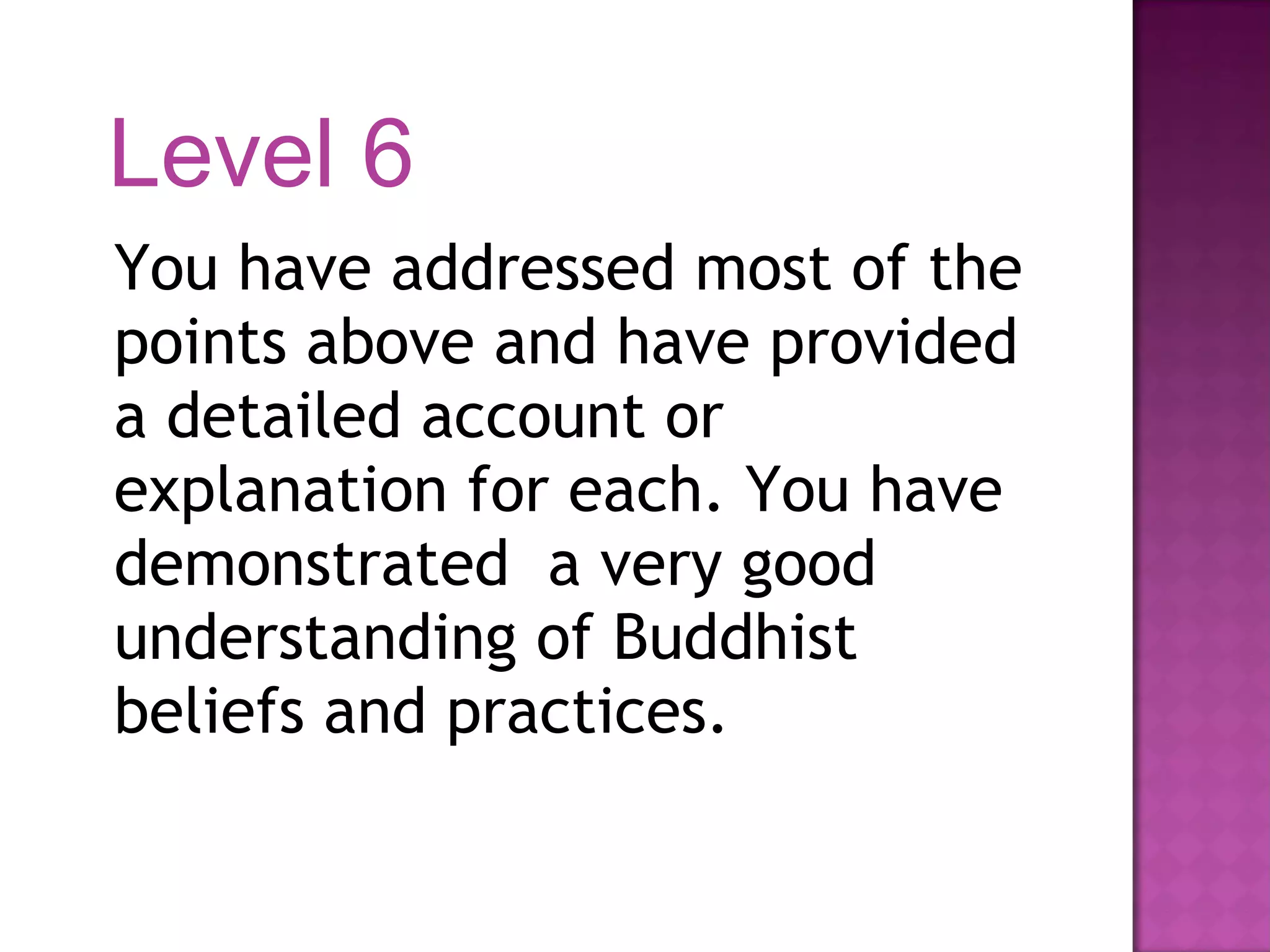 You have addressed most of the points above and have provided a detailed account or explanation for each. You have demonstrated  a very good understanding of Buddhist beliefs and practices. Level 6 