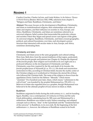 Used by permission for Bridging World History, 1
The Annenberg Foundation copyright © 2004
READING 1
Candice Goucher, Charles LeGuin, and Linda Walton, In the Balance: Themes
in World History (Boston: McGraw-Hill, 1998), selections from chapter 5,
“Religion and State: Buddhism, Christianity, and Islam.”
Abstract: This essay focuses on the development of Buddhism, Christianity,
and Islam as institutionalized religions, their relationships with rulers of
states and empires, and their influence on societies in Asia, Europe, and
Africa. Buddhism, Christianity, and Islam are sometimes referred to as
universal religions, belief systems that transcended the particular cultures
and societies where they began and spread across vast regions of the globe.
As universal religions, Buddhism, Christianity, and Islam crossed geographic,
political, and cultural boundaries; over time, each developed a power
structure that interacted with secular states in Asia, Europe, and Africa,
sometimes dominating them.
Christianity and Islam
Christianity and Islam arose in the same geographic and cultural setting:
West Asia. Both drew from the ancient traditions of that region, particularly
that of the Jewish people and Judaism (see Chapter 4). Despite the dispersal
of the Jewish people, their religion survived both in its own right and as a
profound influence on the development of Christianity and Islam.
Christianity came first, inspired by the life and death of its founder, the
Jewish prophet Jesus of Nazareth (d. ca. 35 C.E.). His death and resurrection
(restoration to life), according to Christian belief, became the mythic center of
the Christian religion as it symbolized to Christians the eternal life of those
who followed the Christian faith. The name of the religion is drawn from the
appellation Christ, Greek for the Hebrew “Messiah,” which means
“anointed.” Five hundred years later, Islam, which means “submission to the
will of God,” was founded by the prophet Muhammad (ca. 570–632 C.E.).
Believers in Islam also regarded Jesus as a prophet, though Muhammad was
believed to be the ultimate prophet of God, known in Islam as Allah.
Buddhism
Buddhism originated in India during the sixth century B.C.E., and its founding
figure, Buddha, was a contemporary of Confucius in China and the early
Greek philosophers, antedating Jesus by 500 years and Muhammad by a
millennium. Buddhism was rooted in early Indian cosmology and adapted
concepts such as dharma, “duty” in the Upanishads and the “fundamental law
of the universe” in Buddhism, to its own ends. By the beginning of the first
millennium C.E., however, the influence of Buddhism waned in its South
 