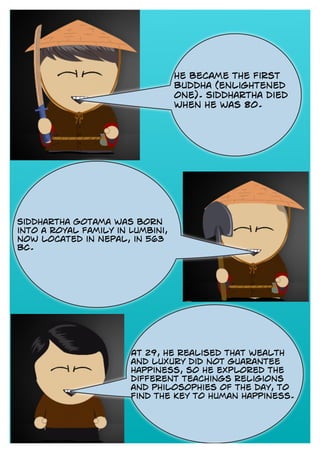 he became the first
Buddha (enlightened
one). Siddhartha died
when he was 80.
Siddhartha Gotama was born
into a royal family in Lumbini,
now located in Nepal, in 563
BC.
At 29, he realised that wealth
and luxury did not guarantee
happiness, so he explored the
different teachings religions
and philosophies of the day, to
find the key to human happiness.
 