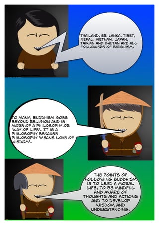 Thailand, Sri Lanka, Tibet,
Nepal, Vietnam, Japan,
Taiwan and Bhutan are all
followers of Buddhism.
To many, Buddhism goes
beyond religion and is
more of a philosophy or
'way of life'. It is a
philosophy because
philosophy 'means love of
wisdom'.
the points of
following buddhism
is to lead a moral
life, to be mindful
and aware of
thoughts and actions
and to develop
wisdom and
understanding.
 