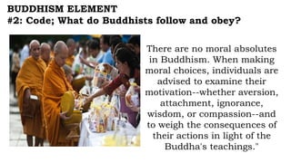 BUDDHISM ELEMENT
#2: Code; What do Buddhists follow and obey?
There are no moral absolutes
in Buddhism. When making
moral choices, individuals are
advised to examine their
motivation--whether aversion,
attachment, ignorance,
wisdom, or compassion--and
to weigh the consequences of
their actions in light of the
Buddha's teachings."
 