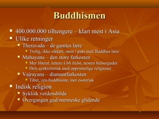 BuddhismenBuddhismen
 400.000.000 tilhengere – klart mest i Asia400.000.000 tilhengere – klart mest i Asia
 Ulike retningerUlike retninger
 Theravada – de gamles læreTheravada – de gamles lære
 Trolig, ikke sikkert, mest i pakt med Buddhas læreTrolig, ikke sikkert, mest i pakt med Buddhas lære
 Mahayana – den store farkostenMahayana – den store farkosten
 Mer liberal, lettere å bli frelst, nesten frelserguderMer liberal, lettere å bli frelst, nesten frelserguder
 Dels synkretistisk med opprinnelige religionerDels synkretistisk med opprinnelige religioner
 Vajrayana – diamantfarkostenVajrayana – diamantfarkosten
 Tibet, zen-buddhisme, mer esoteriskTibet, zen-buddhisme, mer esoterisk
 Indisk religionIndisk religion
 Syklisk verdensbildeSyklisk verdensbilde
 Overgangen gud/menneske glidendeOvergangen gud/menneske glidende
 