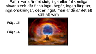 Parinirvana är det slutgiltiga eller fullkomliga
nirvana och där finns inget begär, ingen längtan,
inga önskningar, det är inget, men ändå är det ett
sätt att vara
Fråga 15
Fråga 16
 