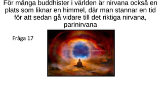 För många buddhister i världen är nirvana också en
plats som liknar en himmel, där man stannar en tid
för att sedan gå vidare till det riktiga nirvana,
parinirvana
Fråga 17
 