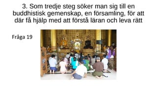 3. Som tredje steg söker man sig till en
buddhistisk gemenskap, en församling, för att
där få hjälp med att förstå läran och leva rätt
Fråga 19
 